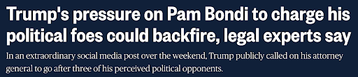 Trump's pressure on Pam Bondi to charge his political foes could backfire, legal experts say / In an extraordinary social media post over the weekend, Trump publicly called on his attorney general to go after three of his perceived political opponents Trump's pressure on Pam Bondi to charge his political foes could backfire, legal experts say / In an extraordinary social media post over the weekend, Trump publicly called on his attorney general to go after three of his perceived political opponents