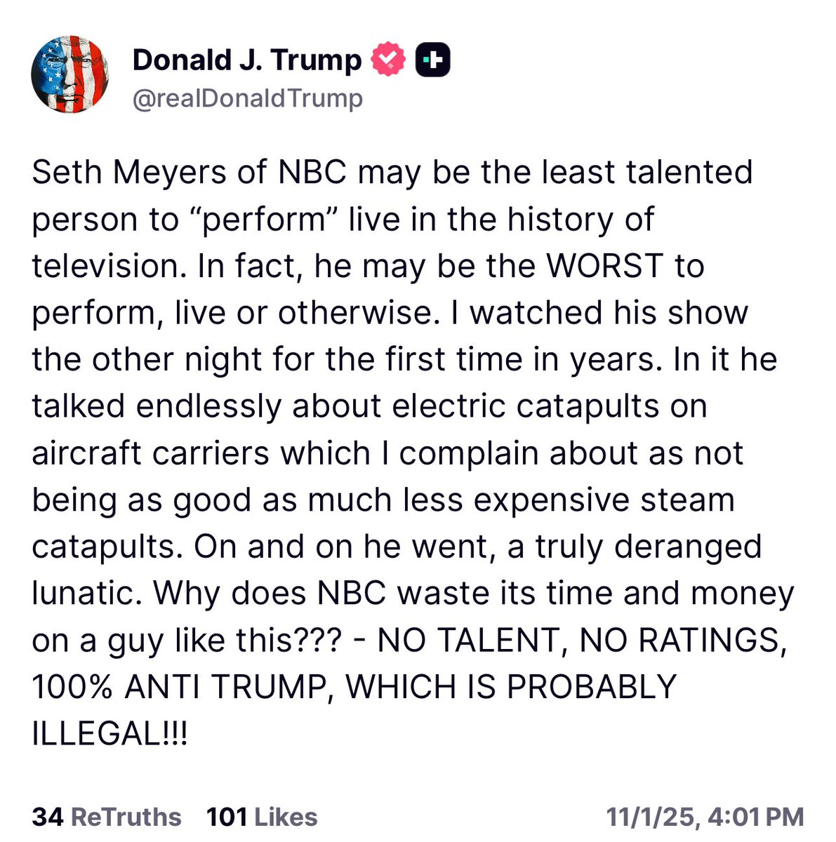 Seth Meyers of NBC may be the least talented person to "perform" live in the history of television. In fact, he may be the WORST to perform, live or otherwise. I watched his show the other night for the first time in years. In it he talked endlessly about electric catapults on aircraft carriers which I complain about as not being as good as much less expensive steam catapults. On and on he went, a truly deranged lunatic. Why does NBC waste its time and money on a guy like this?? - NO TALENT, NO RATINGS, 100% ANTI TRUMP, WHICH IS PROBABLY ILLEGAL!!!