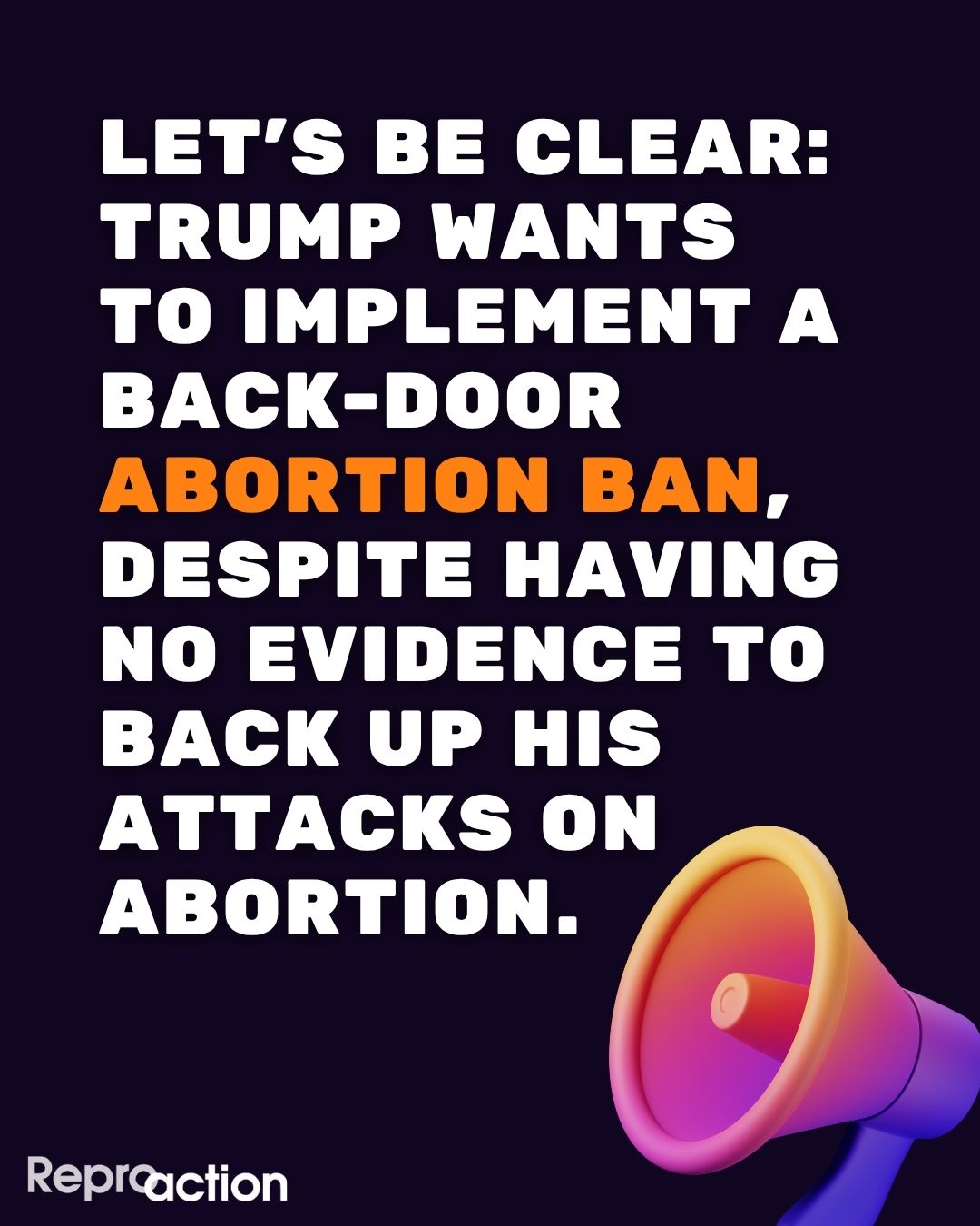 Graphic states “Let’s be clear: Trump wants to implement a back-door abortion ban, despite having no evidence to back up his attacks on abortion. Text is against a black background with a colored megaphone and the Reproaction logo.
