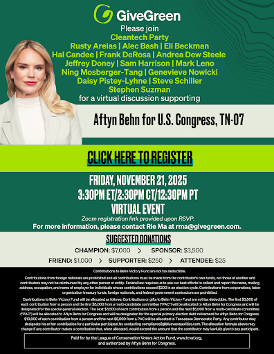 GiveGreen Please join Cleantech Party Rusty Arelias | Alec Bash | Eli Beckman Hal Candee | Frank DeRosa | Andrea Dew Steele Jeffrey Doney | Sam Harrison | Mark Leno Ning Mosberger-Tang | Genevieve Nowicki Daisy Pistey-Lyhne| Steve Schiller Stephen Suzman  for a virtual discussion supporting Aftyn Behn for U.S. Congress, TN-07  CLICK HERE TO REGISTER  FRIDAY, NOVEMBER 21, 2025 3:30PM ET/2:30PM CT/12:30PM PT VIRTUAL EVENT  Zoom link provided upon RSVP 24-48 hours prior to event. For more information, please contact Ria Ma at ria@givegreen.com.  SUGGESTED DONATIONS Champion:  7 , 000 ∣ S p o n s o r : 7,000∣Sponsor:3,500 Friend:  1 , 000 ∣ S u p p o r t e r : 1,000∣Supporter:250 | Attendee: $25  Contributions or gifts to GiveGreen are not tax deductible.  At GiveGreen, we rely on feedback from members and guests so that we can continue our growth and success. We welcome your comments and suggestions. Please reach out to: feedback@givegreen.com.  Paid for by GiveGreen. Contributions or gifts to GiveGreen are not tax deductible. The first  5 , 000 f r o m i n d i v i d u a l s a n d o t h e r p e r m i s s i b l e s o u r c e s w i l l b e d e p o s i t e d i n t h e G i v e G r e e n j o i n t f u n d r a i s i n g a c c o u n t w i t h t h e D e m o c r a t i c C o n g r e s s i o n a l C a m p a i g n C o m m i t t e e ( " D C C C " ) a n d d i s t r i b u t e d a s f o l l o w s : 25 5,000fromindividualsandotherpermissiblesourceswillbedepositedintheGiveGreenjointfundraisingaccountwiththeDemocraticCongressionalCampaignCommittee("DCCC")anddistributedasfollows:255,000 will be disbursed to GiveGreen. Contributions to GiveGreen from political action committees and national party committees will not be deposited into the GiveGreen joint fundraising account with the DCCC, but will instead be deposited into the GiveGreen PAC and/or the DCCC in amounts to be determined by GiveGreen.  By providing your email address, you agree to receive marketing emails from GiveGreen, a community-led movement. You may unsubscribe at any time.  The information provided in this email is intended for informational purposes only and should not be considered as a solicitation of funds for Senate or House elections. All data is as accurate as possible, but we cannot guarantee its correctness. GiveGreen does not endorse any candidate or political party.  If you have any questions, please contact Rie Ma at ria@givegreen.com.