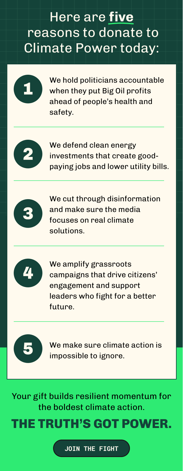 Here are five reasons to donate to Climate Power today:                  We hold politicians accountable when they put Big Oil profits ahead of people's health and safety.                  We defend clean energy investments that create good-paying jobs and lower utility bills.                  We cut through disinformation and make sure the media focuses on real climate solutions.                  We amplify grassroots campaigns that drive citizens' engagement and support leaders who fight for a better future.                  We make sure climate action is impossible to ignore.                  Your gift builds resilient momentum for the boldest climate action.                  THE TRUTH'S GOT POWER.                  Join the Fight