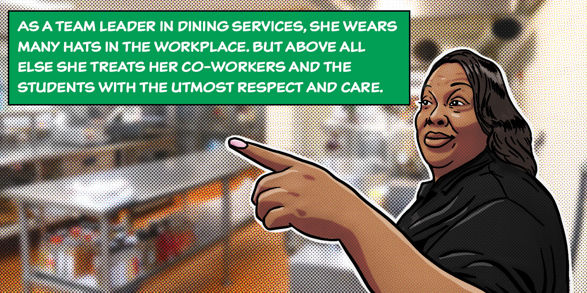 As a team leader in dining services, she wears many hats in the workplace, but above all else she treats her co-workers and the students with the utmost respect and care. 