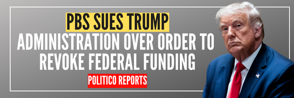 PBS SUES TRUMP ADMINISTRATION OVER ORDER TO REVOKE FEDERAL FUNDING / POLITICO REPORTS