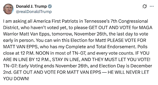 Donald J. Trump: I am asking all America First Patriots in Tennessee’s 7th Congressional District, who haven’t voted yet, to please GET OUT AND VOTE for MAGA Warrior Matt Van Epps, tomorrow, November 26th, the last day to vote early in person. You can win this Election for Matt! PLEASE VOTE FOR MATT VAN EPPS, who has my Complete and Total Endorsement. Polls close at 12 P.M. NOON in most of TN-07, and every vote counts. IF YOU ARE IN LINE BY 12 P.M., STAY IN LINE, AND THEY MUST LET YOU VOTE! TN-07: Early Voting ends November 26th, and Election Day is December 2nd. GET OUT AND VOTE FOR MATT VAN EPPS — HE WILL NEVER LET YOU DOWN!