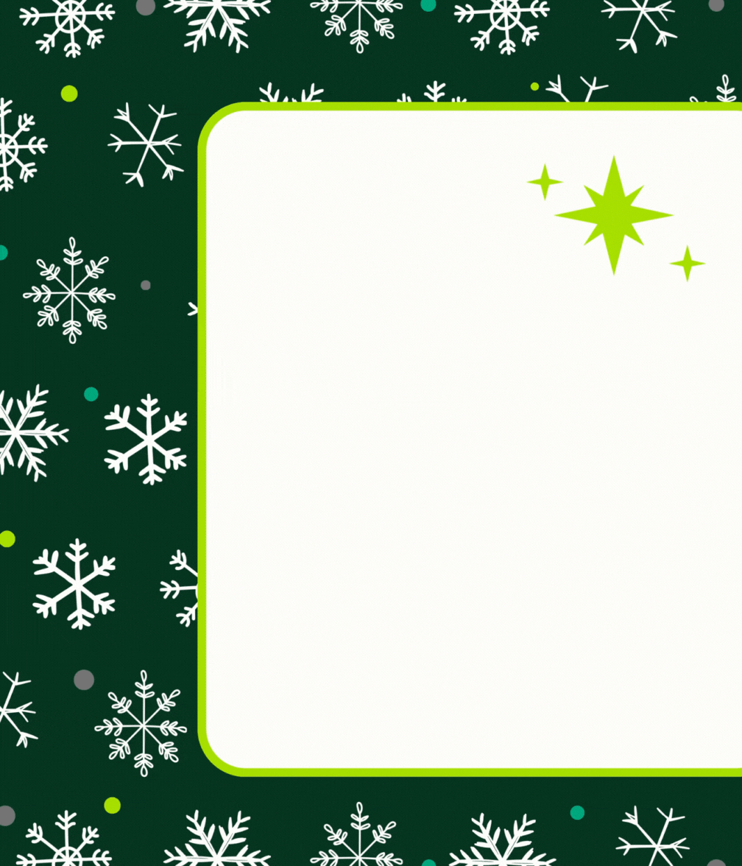 Festive holiday card design with a dark green background decorated with white snowflakes and colorful dots. A large white rectangular space with rounded corners is bordered in bright green, intended for text or a message. In the top right corner of the white space, there are three bright green star-shaped sparkles.