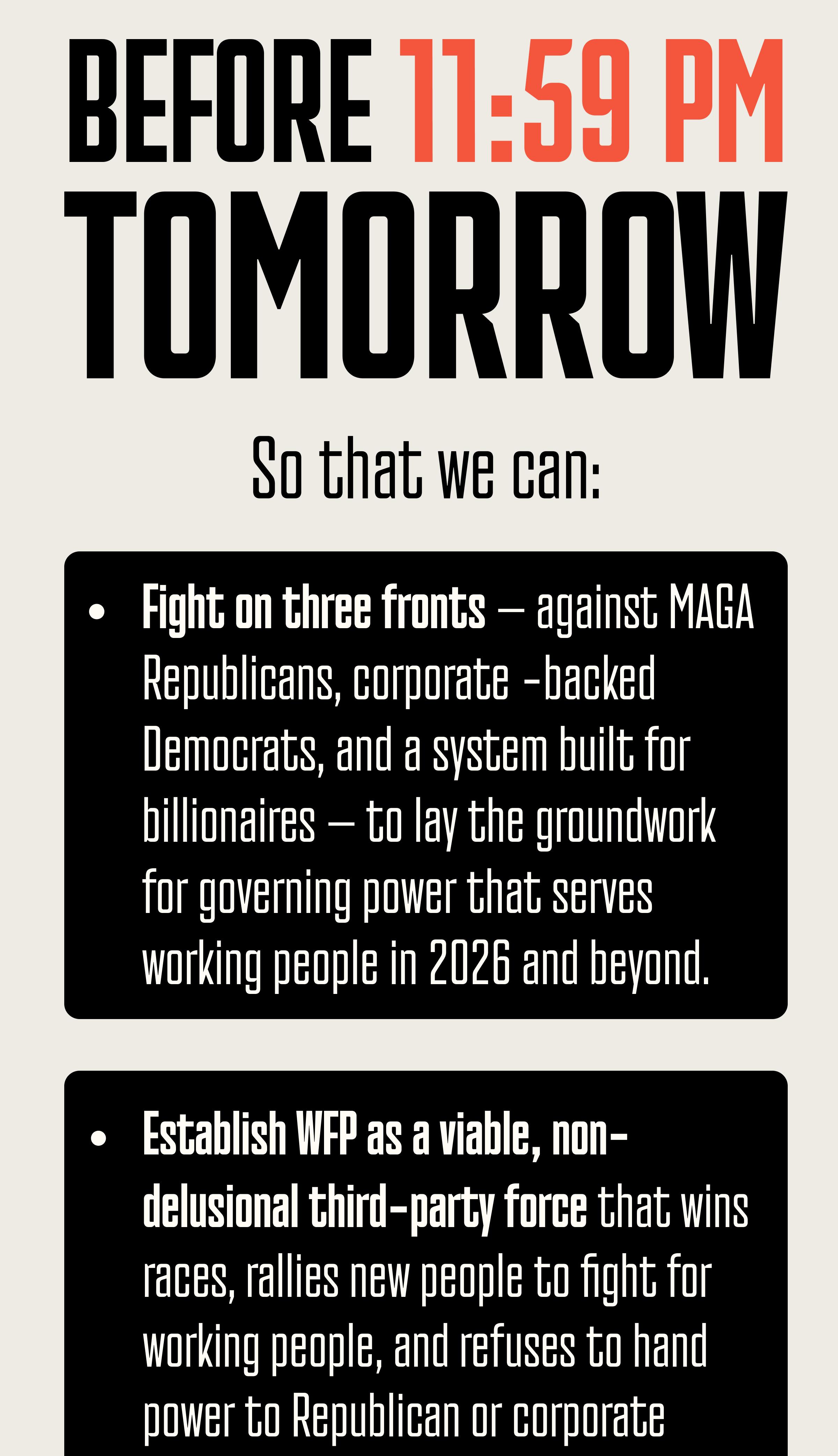 But we have 1 number we still need to reach before the year ends! We need to RAISE $100K before 11:59 PM TOMORROW So that we can: Fight on three fronts – against MAGA Republicans, corporate-backed Democrats, and a system built for billionaires – to lay the groundwork for governing power that serves working people in 2026 and beyond.   Establish WFP as a viable, non-delusional third-party force that wins races, rallies new people to fight for working people, and refuses to hand power to Republican or corporate