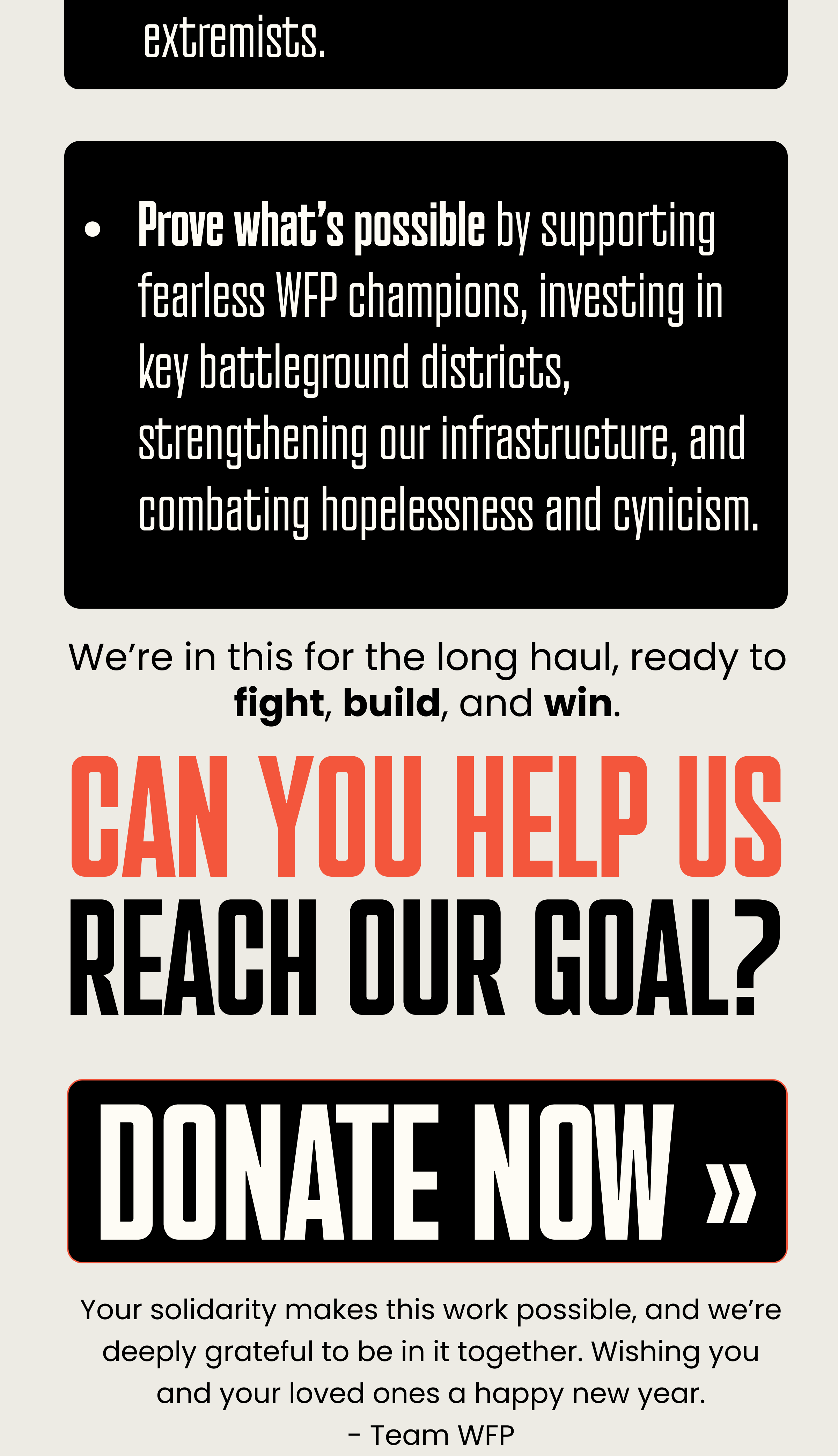 extremists.   Prove what’s possible by supporting fearless WFP champions, investing in key battleground districts, strengthening our infrastructure, and combating hopelessness and cynicism. We’re in this for the long haul, ready to fight, build, and win. CAN YOU HELP US REACH OUR GOAL? DONATE NOW. Your solidarity makes this work possible, and we’re deeply grateful to be in it together. Wishing you and your loved ones a happy new year. - Team WFP
