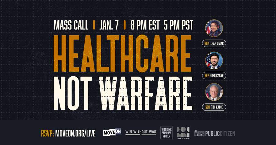 Healthcare Not Warfare | Mass Call | January 7 | 8 PM EST/5 PM PST | Guests Rep. Ilhan Omar, Rep. Greg Casar, and Sen. Tim Kaine | RSVP: moveon.org/live | Hosted by MoveOn, Win Without War, Working Families Power, Indivisible, and Public Citizen