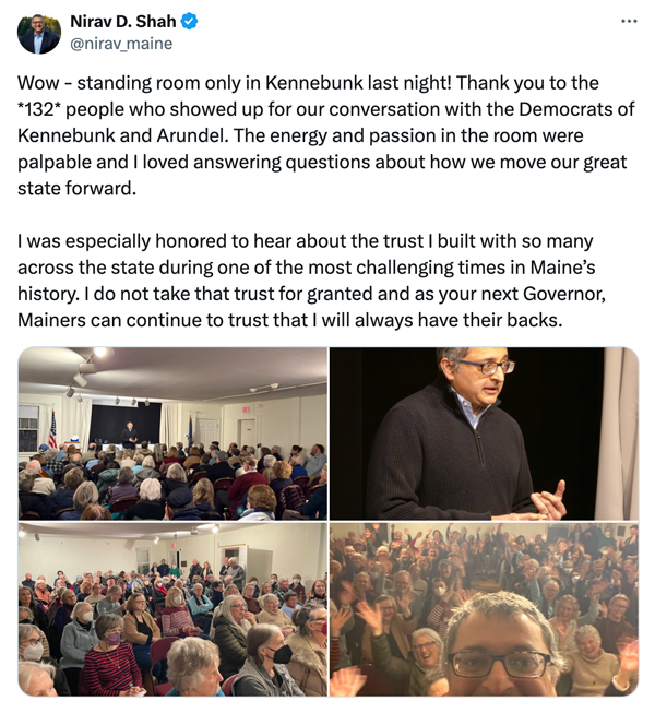 Nirav Shah Tweet: Wow - standing room only in Kennebunk last night! Thank you to the *132* people who showed up for our conversation with the Democrats of Kennebunk and Arundel. The energy and passion in the room were palpable and I loved answering questions about how we move our great state forward.
                I was especially honored to hear about the trust I built with so many across the state during one of the most challenging times in Maine's history. I do not take that trust for granted and as your next Governor, Mainers can continue to trust that I will always have their backs.