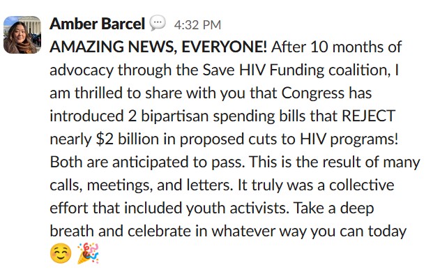 AMAZING NEWS, EVERYONE! After 10 months of advocacy through the Save HIV Funding coalition, I am thrilled to share with you that Congress has introduced 2 bipartisan spending bills that REJECT nearly $2 billion in proposed cuts to HIV programs! Both are anticipated to pass. This is the result of many calls, meetings, and letters.