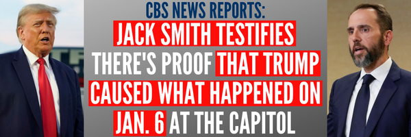 CBS NEWS REPORTS: JACK SMITH TESTIFIES THERE'S PROOF THAT TRUMP CAUSED WHAT HAPPENED ON JAN. 6 AT THE CAPITOL