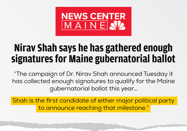 NEWSCENTER MAINE LOGO
                Nirav Shah says he has gathered enough signatures for Maine gubernatorial ballot
                “The campaign of Dr. Nirav Shah announced Tuesday it has collected enough signatures to qualify for the Maine gubernatorial ballot this year… Shah is the first candidate of either major political party to announce reaching that milestone.”