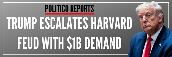 POLITICO REPORTS: Trump Escalates Harvard Feud with $1B Demand