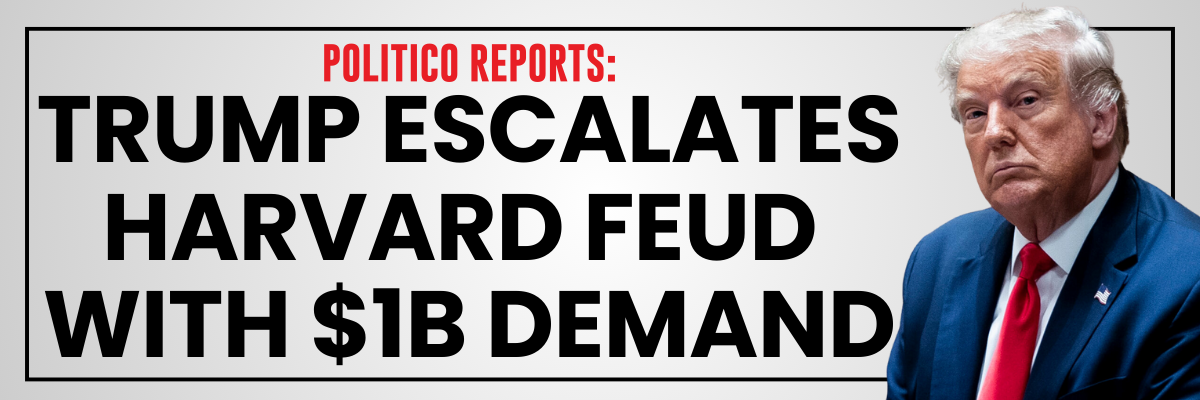 POLITICO REPORTS: Trump escalates Harvard feud with $1B demand