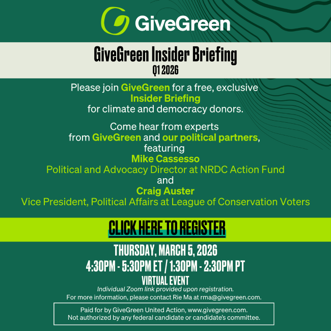GiveGreen Insider Briefing – Q1 2026. Please join GiveGreen for a free, exclusive Insider Briefing for climate and democracy donors. Come hear from experts from GiveGreen and our political partners, featuring Mike Cassesso, Political and Advocacy Director at NRDC Action Fund, and Craig Auster, Vice President, Political Affairs at League of Conservation Voters. Click here to register. Thursday, March 5, 2026, 4:30PM–5:30PM ET / 1:30PM–2:30PM PT. Virtual Event. Individual Zoom link provided upon registration. For more information, please contact Rie Ma at rma@givegreen.com. Paid for by GiveGreen United Action, www.givegreen.com. Not authorized by any federal candidate or candidate's committee.