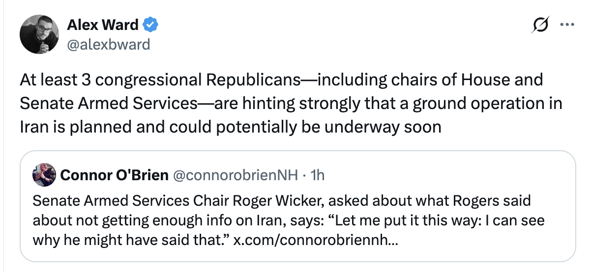 Tweet from Alex Ward: At least 3 congressional Republicans--including chairs of House and Senate Armed Services--are hinting strongly that a ground operation in Iran is planned and could potentially be underway soon.