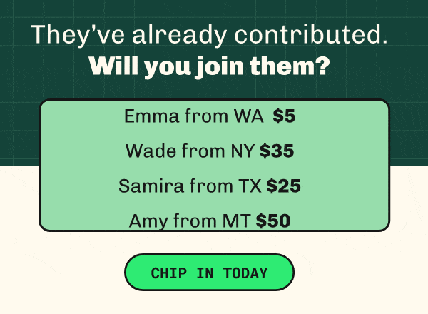 They’ve already contributed. Will you join them? Emma from WA $5; Wade from NY $35; Samira from TX $25. CHIP IN TODAY >>
