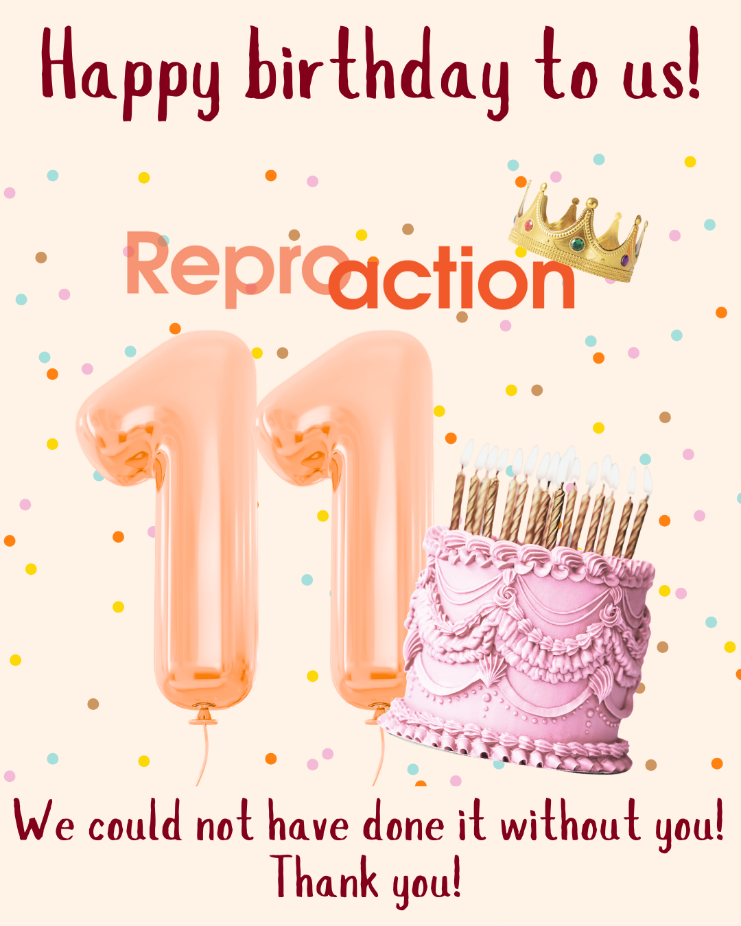 A peach background with multi-colored confetti dots falling. There is a picture of balloons shaped like an 11 and a pink birthday cake. The Reproaction logo is in the middle wearing a crown. Text reads: Happy birthday to us! We could not have done it without you! Thank you! A peach background with multi-colored confetti dots falling. There is a picture of balloons shaped like an 11 and a pink birthday cake. The Reproaction logo is in the middle wearing a crown. Text reads: Happy birthday to us! We could not have done it without you! Thank you!