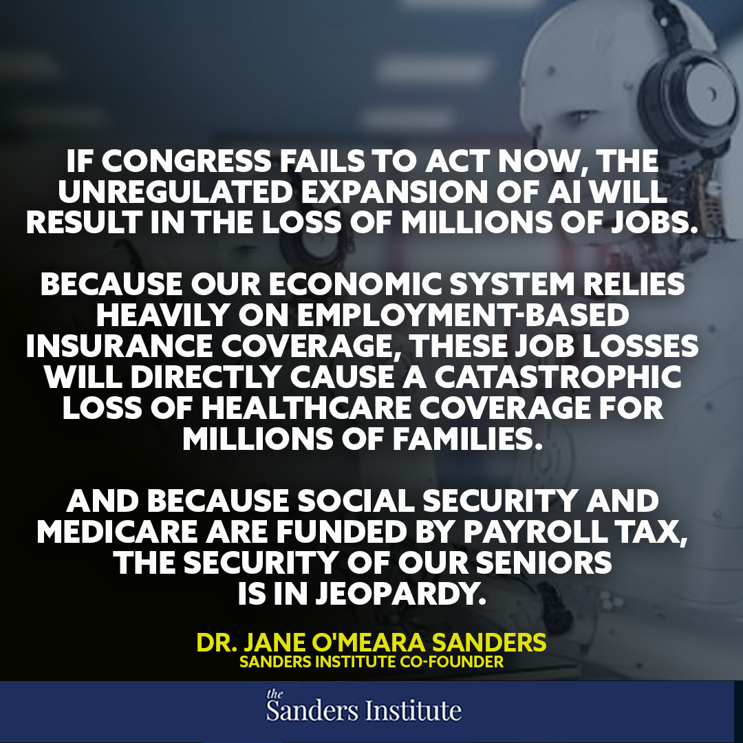 "If Congress fails to act now, the unregulated expansion of AI will result in the loss of millions of jobs. Because our economic system relies heavily on employment-based insurance coverage, these job losses will directly cause a catastrophic loss of healthcare coverage for millions of families. And because Social Security and Medicare are funded by payroll tax, the security of our seniors is in jeopardy." - Jane Sanders "If Congress fails to act now, the unregulated expansion of AI will result in the loss of millions of jobs. Because our economic system relies heavily on employment-based insurance coverage, these job losses will directly cause a catastrophic loss of healthcare coverage for millions of families. And because Social Security and Medicare are funded by payroll tax, the security of our seniors is in jeopardy." - Jane Sanders