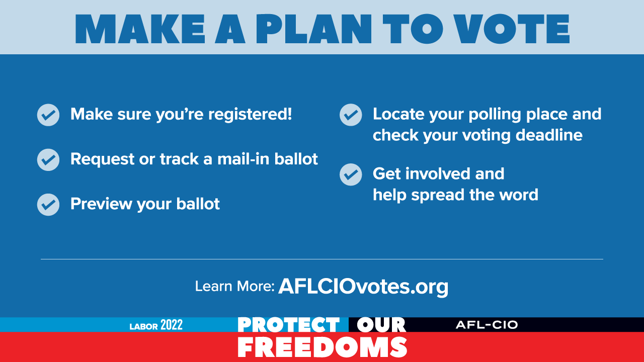 Make a plan to vote. Make sure you’re registered! Request or track a mail-in ballot. Preview your ballot. Locate your polling place and check your voting deadline. Get involved and help spread the word. Learn more: AFLCIOvotes.org. Labor 2022. Protect our freedoms. AFL-CIO.