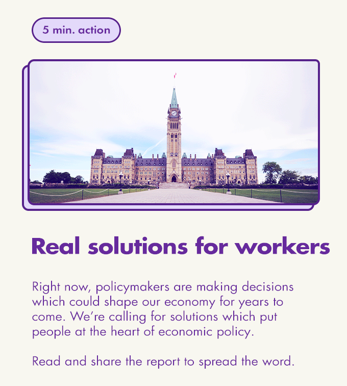 5 min. action / Real solutions for workers / Right now, policymakers are making decisions which could shape our economy for years to come. We’re calling for solutions which put people at the heart of economic policy.  Read and share the report to spread the word.