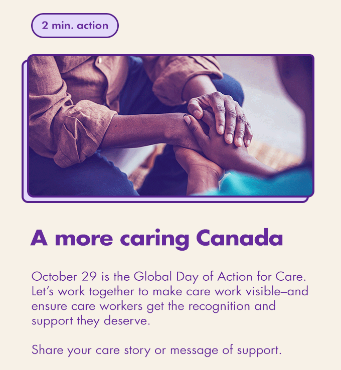 2 min. action / A more caring Canada / October 29 is the Global Day of Action for Care. Let’s work together to make care work visible–and ensure care workers get the recognition and support they deserve.  Share your care story or message of support.