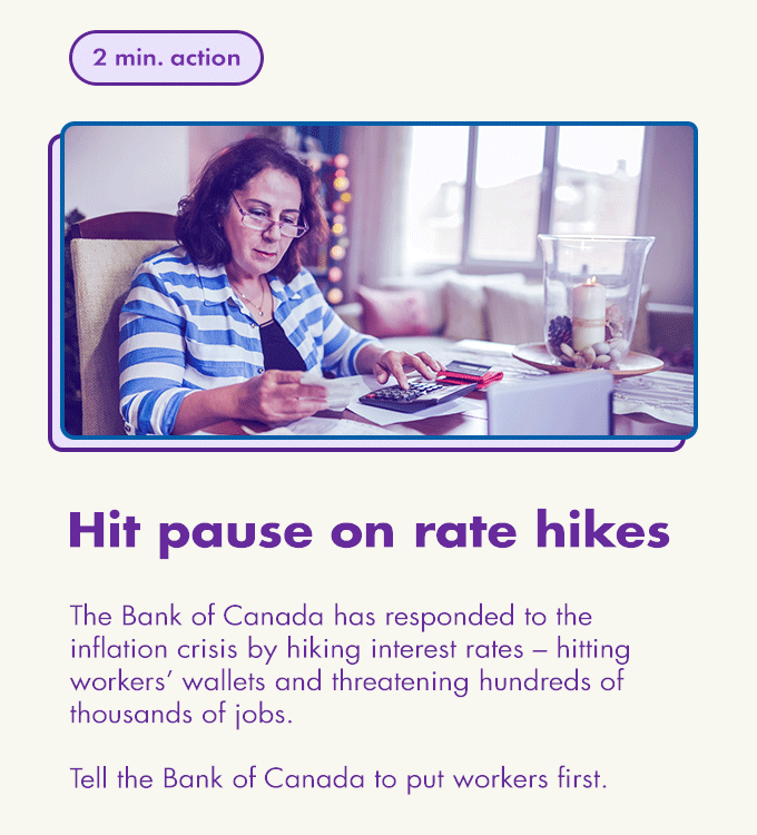2 min. action / Hit pause on rate hikes / The Bank of Canada has responded to the inflation crisis by hiking interest rates – hitting workers’ wallets and threatening hundreds of thousands of jobs.  Tell the Bank of Canada to put workers first.