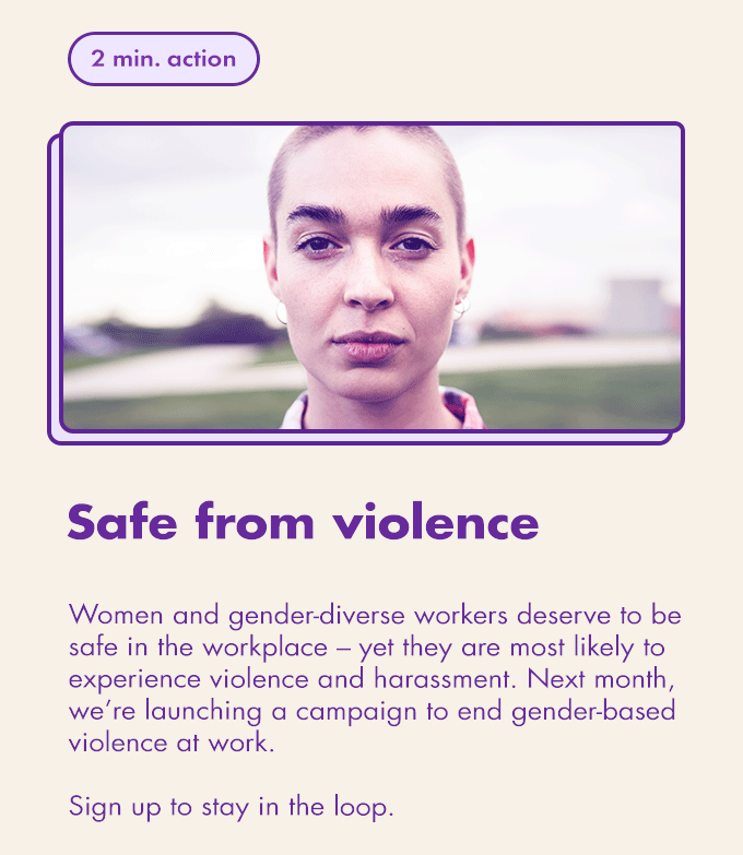 2 min. action / Safe from violence / Women and gender-diverse workers deserve to be safe in the workplace – yet they are most likely to experience violence and harassment. Next month, we’re launching a campaign to end gender-based violence at work. Sign up to stay in the loop.