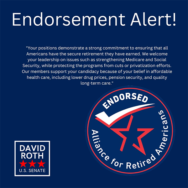 A graphic featuring white text on a dark blue background and two logos. The top reads “Endorsement Alert!” in large font. There is a quote which reads: “Your positions demonstrate a strong commitment to ensuring that all Americans have the secure retirement they have earned. We welcome your leadership on issues such as strengthening Medicare and Social Security, while protecting the programs from cuts or privatization efforts. Our members support your candidacy because of your belief in affordable health care, including lower drug prices, pension security, and quality long-term care.” On the lower left is David Roth’s campaign logo which says David Roth U.S. Senate with three red stars. On the lower right is the endorsement badge for the Alliance for Retired Americans, which features a red star and a red and white checkmark encircled with a round red border.