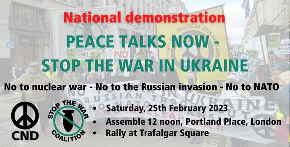 Poster with CND and Stop the War Coalition logos Text reads National Demonstration Peace Talks Now - Stop the War In Ukraine No to nuclear war - No to the Russian invasion - No to NATO Saturday 25th February 2023 12 noon Portland Place London Rally at Trafalgar Square