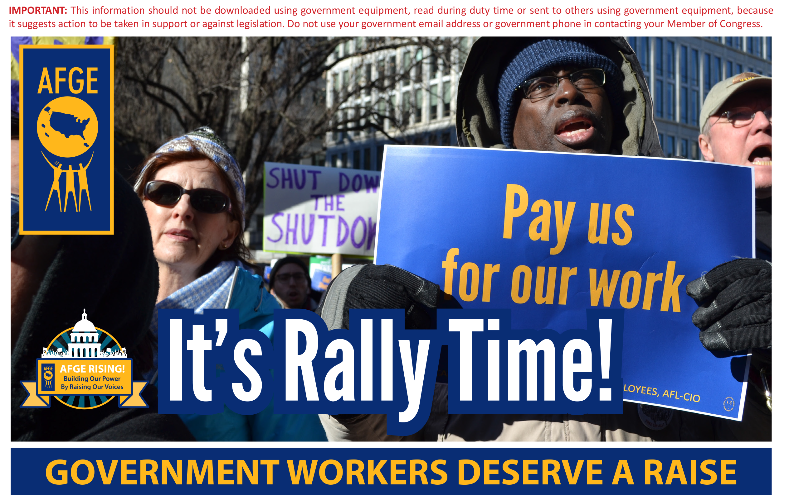 This information should not be downloaded using government equipment, read during duty time or sent to others using government equipment, because it suggests action to be taken in support or against legislation. Do not use your government email address or government phone in contacting your member of Congress. It’s Rally Time! Government workers deserve a raise.
