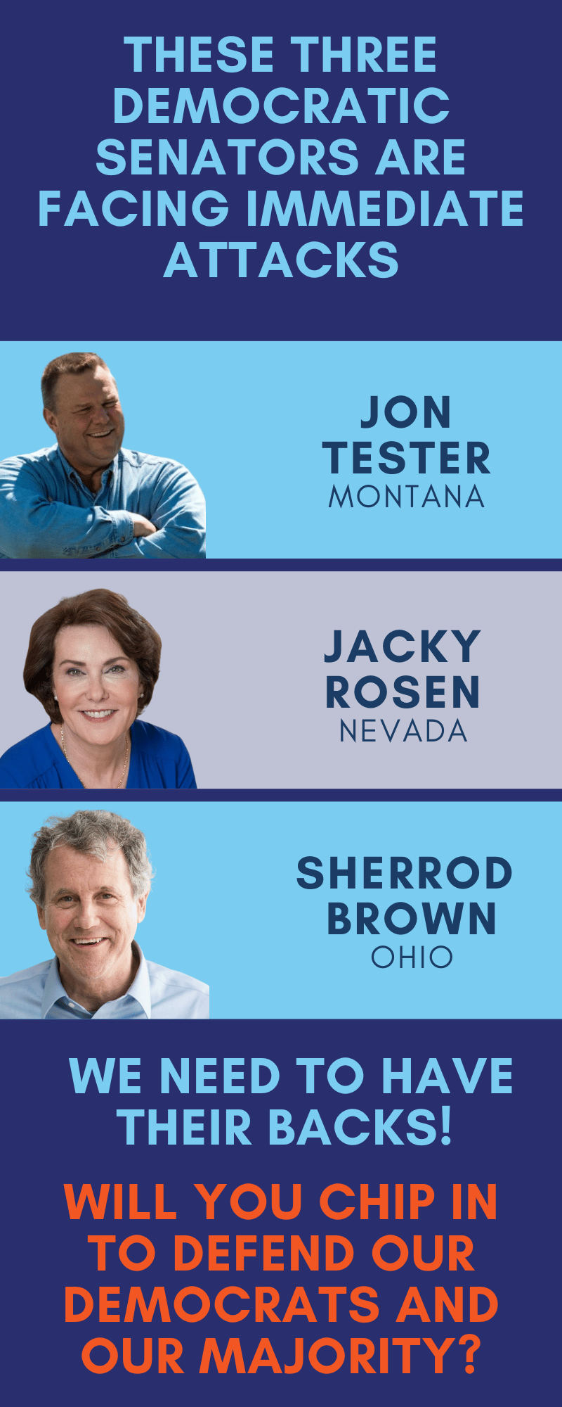 These three Democratic Senators are under immediate attack. Jon Tester, Jacky Rosen, and Sherrod Brown. We need to have their backs! Will you chip in to help defend our Democrats and our Majority?