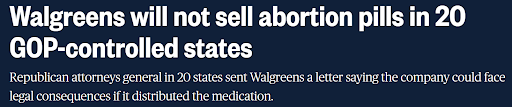 News headline: Walgreens will not sell abortion pills in 20 GOP-controlled states. Republican attorneys general in 20 states sent Walgreens a letter saying the company could face legal consequences if it distributed the medication.