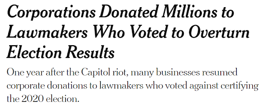 News headline: Corporations Donated Millions to Lawmakers Who Voted to Overturn Election Results. One year after the Capitol riot, many businesses resumed corporate donations to lawmakers who voted against certifying the 2020 election.