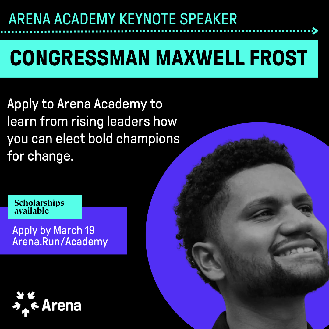 Photo of a young Black man, Rep. Max Frost, smiling with a purple circle around his head. Text in teal that says Arena Academy Keynote Speaker and under it Congressman Maxwell Frost. Under that in white on a black background it says Apply to Arena Academy to learn from rising leaders how you can elect bold champions for  change. Then it says Scholarships available and Apply by March 19 arena.run/academy. 
