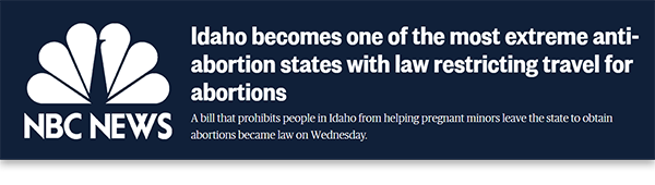 A graphic featuring a headline from NBC News from April 6, 2023, which reads: “Idaho becomes one of the most extreme anti-abortion states with law restricting travel for abortions. A bill that prohibits people in Idaho from helping pregnant minors leave the state to obtain abortions became law on Wednesday.”