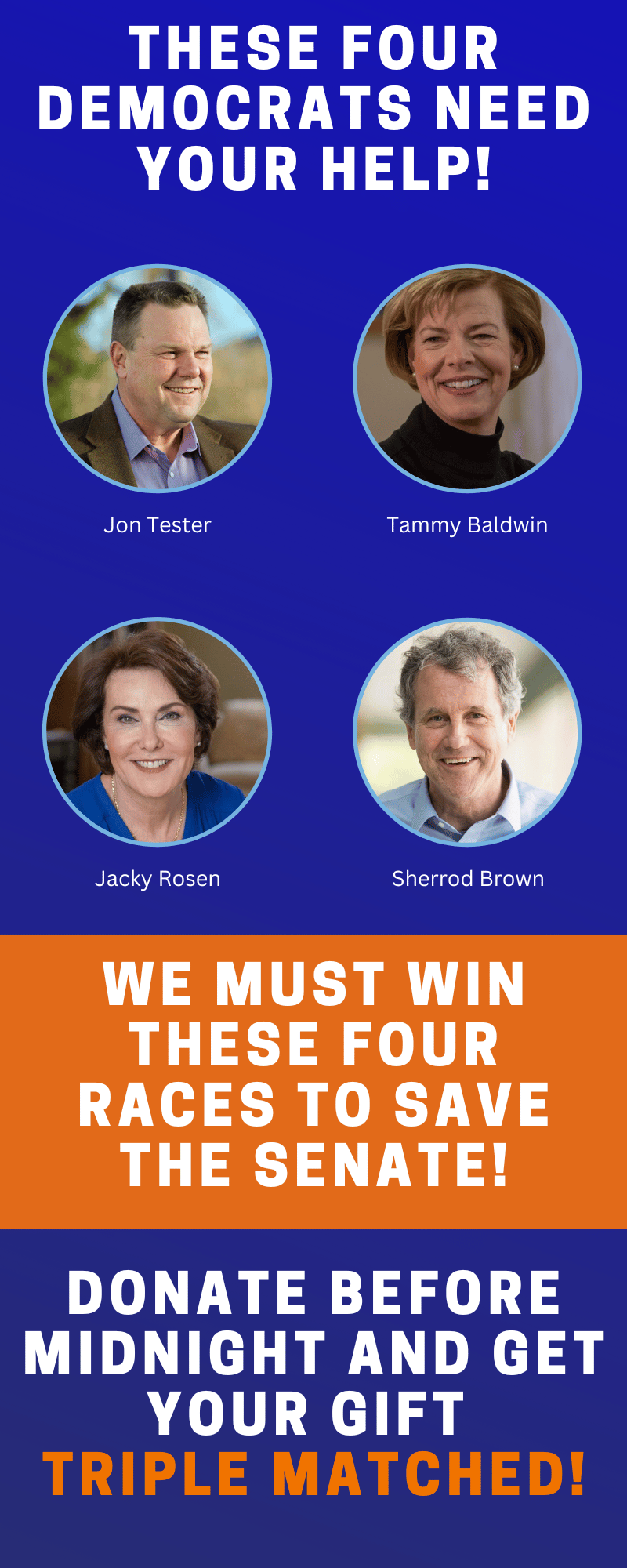 These four Democrats need your help! We must win these four races to save the Senate! Donate before midnight and get you gift DOUBLE MATCHED!