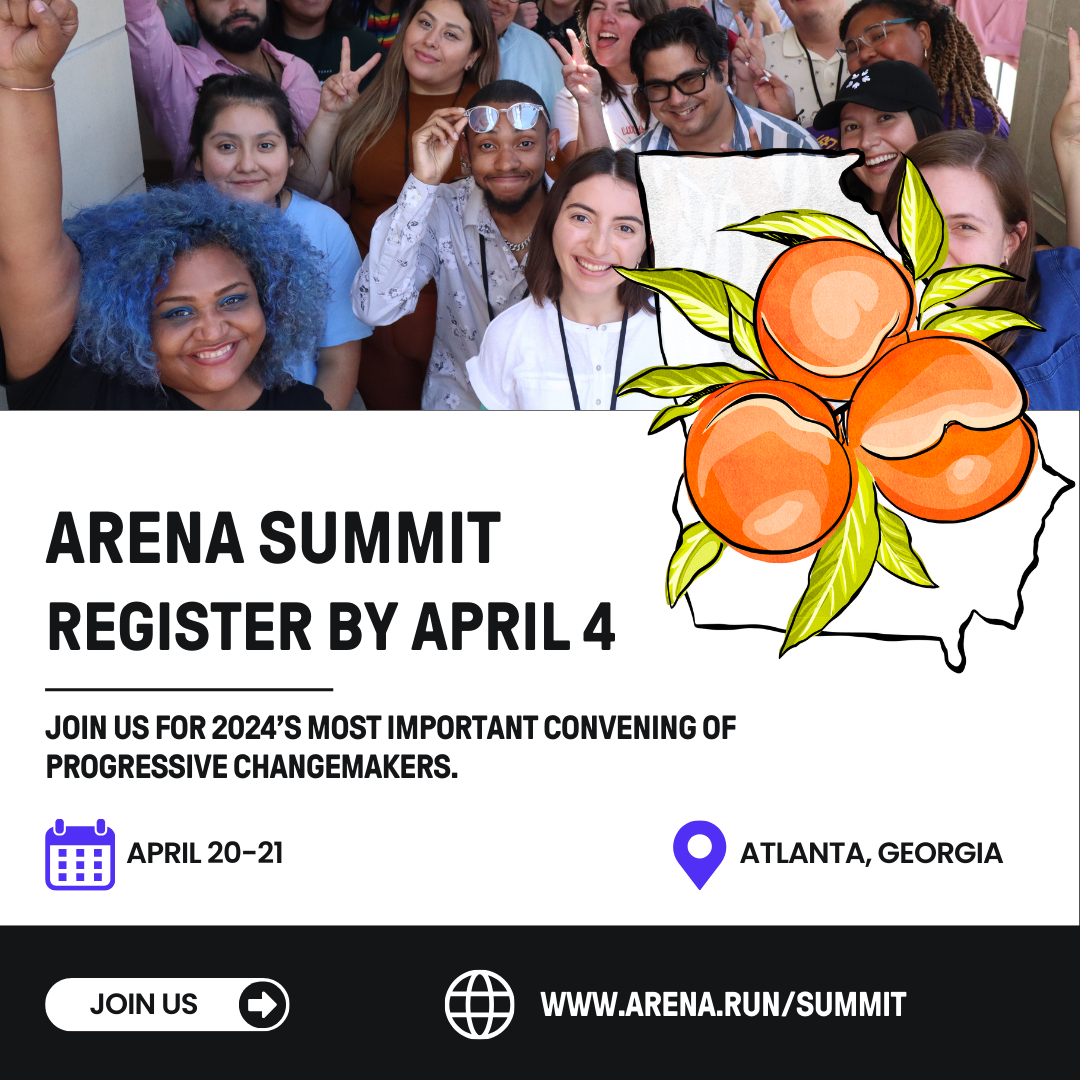 Arena Summit Register by April 4. Join us for 2024's most important convening of Progressive Changemakers. April 20-21. Atlanta Georgia. Join US www.arena.run/summit. Group of smiling people holding up fists and peace signs. Icon of the state of Georgia covered in hand drawn peaches.