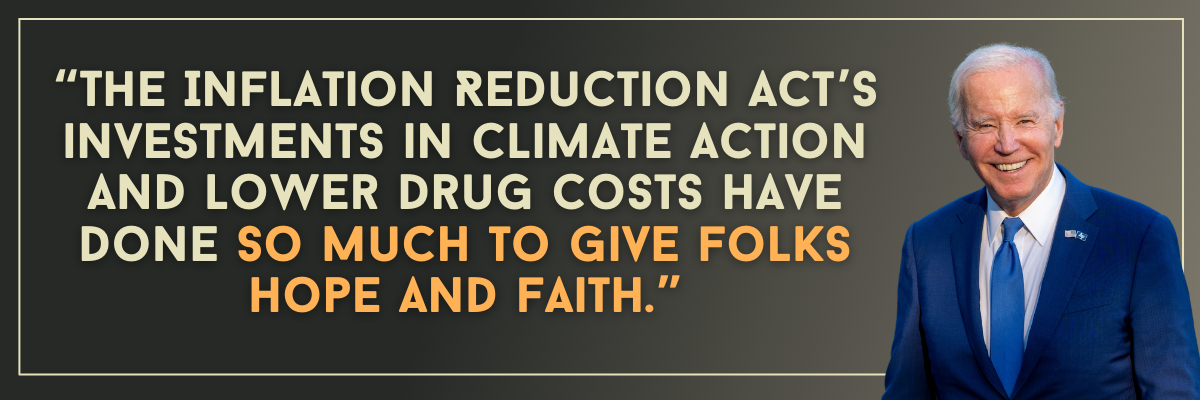 President Biden: The Inflation Reduction Act’s investments in climate action and lower drug costs have done so much to give folks hope and faith.