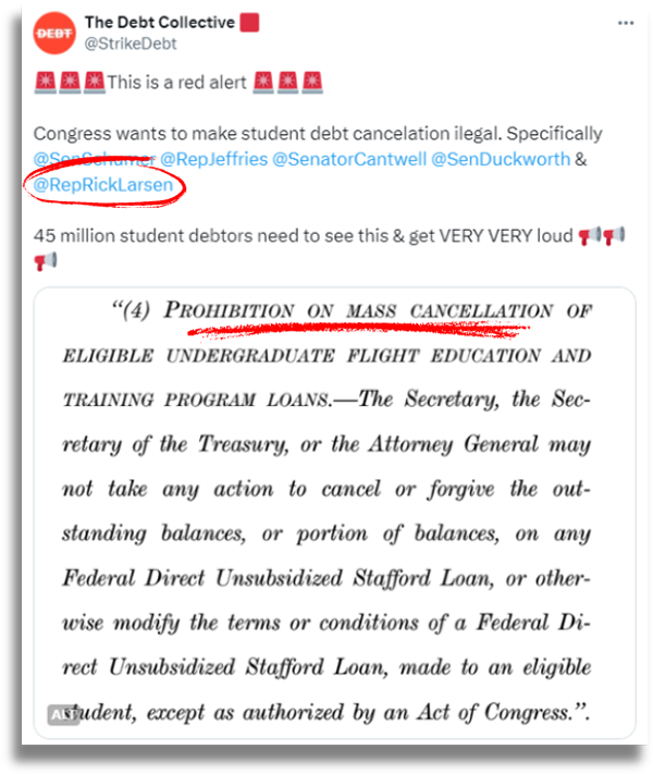 A graphic featuring a screenshot of a tweet from the account Debt Collective showing a portion of the language from the bill, tagging the Democratic lawmakers responsible for sponsoring the legislation. Rick Larsen’s name is circled in red and the words “Prohibition on mass cancellation” are underlined in red for additional emphasis. The tweet reads: “This is a red alert. Congress wants to make student debt cancellation illegal. 45 million student debtors need to see this and get VERY LOUD.”