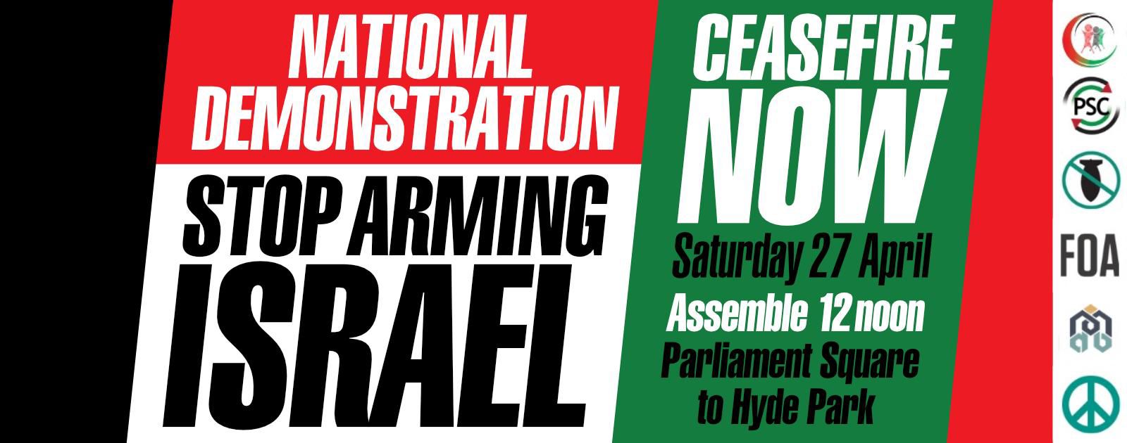 National Demonstration Stop Arming Israel Ceasefire Now Saturday 27 April Assemble 12 noon Parliament Square to Hyde Park Logos of CND Muslim Association of Britain Stop the War Coalition PSC and the Palestinian Forum in Britain