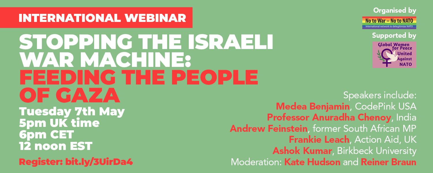 International webinar Stopping the Israeli war machine feeding the people of Gaza Tuesday 7th May 5pm UK time 6pm CET 12 noon EST Organised by No to War - No to NATO Supported by Global Women for Peace United Against NATO Speakers include Medea Benjamin CodePink USA Professor Anuradha Chenoy India Andrew Feinstein former South African MP Frankie Leach Action Aid UK and Ashok Kumar Birkbeck University Moderation by Kate Hudson and Reiner Braun