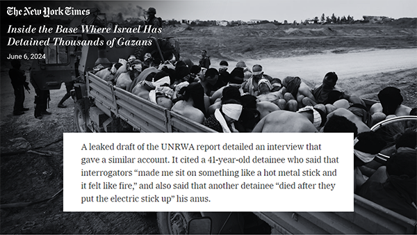 A quote from a New York Times article titled “Inside the Base where Israel has detained thousands of Gazans” published June 6, 2024. The quoted text reads: “A leaked draft of the UNRWA report detailed an interview that gave a similar account. It cited a 41-year-old detainee who said that interrogators “made me sit on something like a hot metal stick and it felt like fire,” and also said that another detainee “died after they put the electric stick up” his anus.” The quote is imposed over a black and white photo of Palestinian detainees stripped nearly naked, shackled and blindfolded, then loaded into the bed of a crowded military truck by Israeli soldiers to be driven to the detention center.