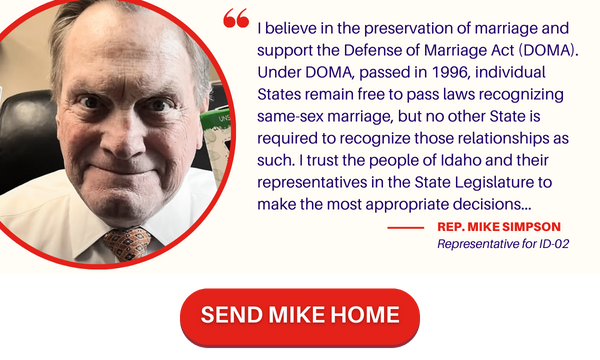 A graphic featuring a photo of a tight-lipped, brow-furrowed Mike Simpson on the left and a quote on the right. The quote reads “I believe in the preservation of marriage and support the Defense of Marriage Act (DOMA). Under DOMA, passed in 1996, individual States remain free to pass laws recognizing same-sex marriage, but no other State is required to recognize those relationships as such. I trust the people of Idaho and their representatives in the State Legislature to make the most appropriate decisions.” Below the quote is a button labeled “Send Mike Home.” Click through to go to ActBlue.