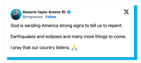 Marjorie Taylor Greene X Post: God is sending America strong signs to tell us to repent. Earthquakes and eclipses and many more things to come. I pray that our country listens.