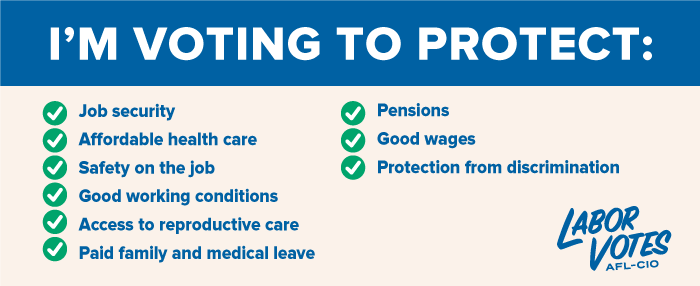 A graphic with the Labor Votes, AFL-CIO, logo and the words: “I’m Voting to Protect | Job security, Affordable health care | Safety on the job | Good working conditions | Access to reproductive care | Paid family and medical leave | Pensions | Good wages | Protection from discrimination.”