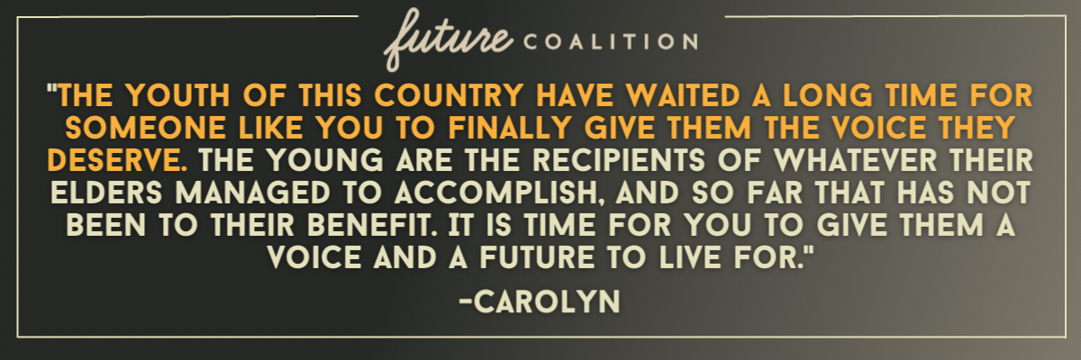  Carolyn: The youth of this country have waited a long time for someone like you to finally give them the voice they deserve. The young are the recipients of whatever their elders managed to accomplish, and so far that has not been to their benefit. It is time for you to give them a voice and a future to live for. / Pietro: Make combating the Climate Emergency and making a sustainable society your top priority, but also urge Congress to perform its Article III duty to regulate the Supreme Court and prevent it from usurping powers not given by the Constitution. Both things are transformative. / Terri: Focus on the future projects for our younger Americans and while also looking after the seniors with social security and all ages of Americans and the backdrops of the working environments. Bringing peace and accountability to those that attack our democracy.