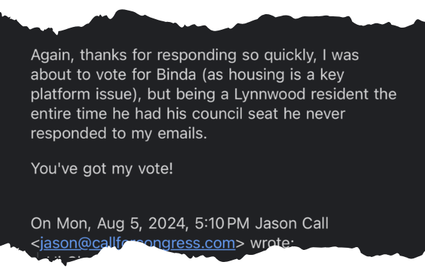 A screenshot of a portion of an email which reads: “Again, thanks for responding so quickly, I was about to vote for Binda (as housing is a key platform issue), but being a Lynnwood resident the entier time he had his council seat he never responded to my emails. You’ve got my vote!”