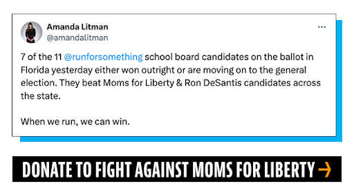 Amanda Litman Tweet: 7 of the 11 @runforsomething  school board candidates on the ballot in Florida yesterday either won outright or are moving on to the general election. They beat Moms for Liberty & Ron DeSantis candidates across the state. When we run, we can win. Donate To Fight Against Moms For Liberty