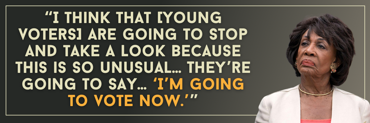  Rep: Waters: I think that [young voters] are going to stop and take a look because this is so unusual… They’re going to say… 'I’m going to vote now.’
